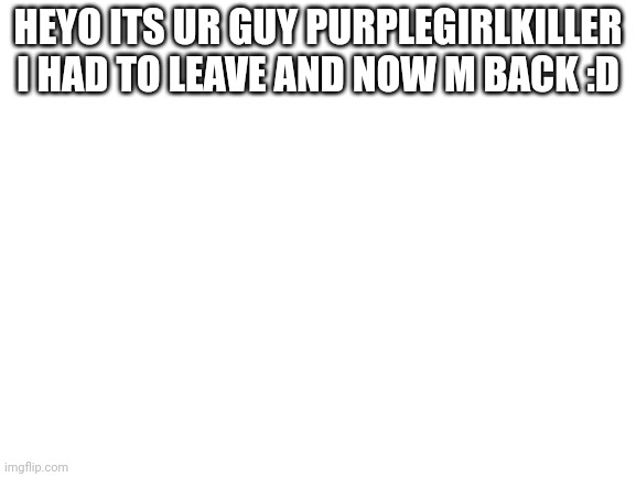Uwu | HEYO ITS UR GUY PURPLEGIRLKILLER I HAD TO LEAVE AND NOW M BACK :D | image tagged in blank white template | made w/ Imgflip meme maker