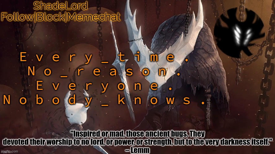 E v e r y _ t i m e . N o _ r e a s o n . E v e r y o n e . N o b o d y _ k n o w s . | E v e r y _ t i m e .
N o _ r e a s o n .
E v e r y o n e .
N o b o d y _ k n o w s . | image tagged in shadelord announcement template - the hollow knight | made w/ Imgflip meme maker