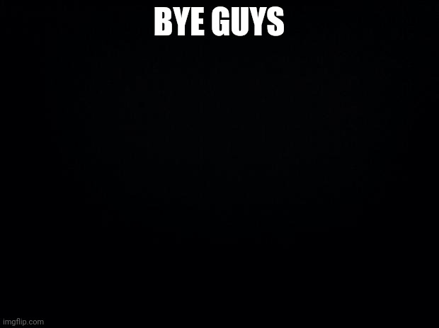 Black background | BYE GUYS | image tagged in black background | made w/ Imgflip meme maker