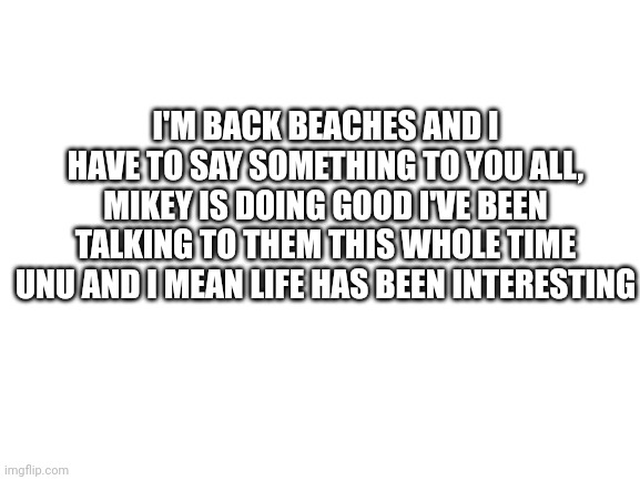 I'm back. | I'M BACK BEACHES AND I HAVE TO SAY SOMETHING TO YOU ALL, MIKEY IS DOING GOOD I'VE BEEN TALKING TO THEM THIS WHOLE TIME UNU AND I MEAN LIFE HAS BEEN INTERESTING | image tagged in blank white template | made w/ Imgflip meme maker