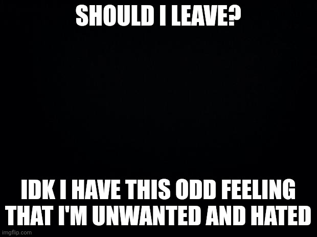Black background | SHOULD I LEAVE? IDK I HAVE THIS ODD FEELING THAT I'M UNWANTED AND HATED | image tagged in black background | made w/ Imgflip meme maker