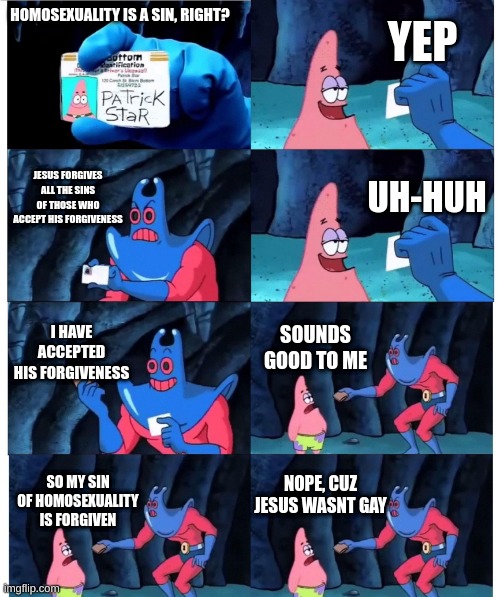 as a christian, us christians need to get our acts together | YEP; HOMOSEXUALITY IS A SIN, RIGHT? JESUS FORGIVES ALL THE SINS OF THOSE WHO ACCEPT HIS FORGIVENESS; UH-HUH; I HAVE ACCEPTED HIS FORGIVENESS; SOUNDS GOOD TO ME; NOPE, CUZ JESUS WASNT GAY; SO MY SIN OF HOMOSEXUALITY IS FORGIVEN | image tagged in patrick not my wallet | made w/ Imgflip meme maker