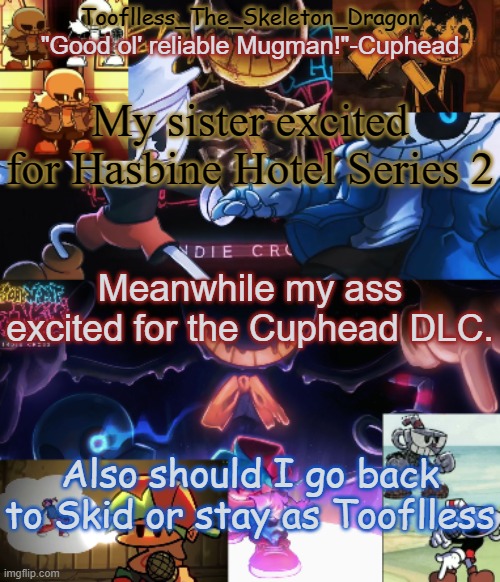 Proper context for last post | My sister excited for Hasbine Hotel Series 2; Meanwhile my ass excited for the Cuphead DLC. Also should I go back to Skid or stay as Tooflless | image tagged in toof's/skid's indie cross temp | made w/ Imgflip meme maker