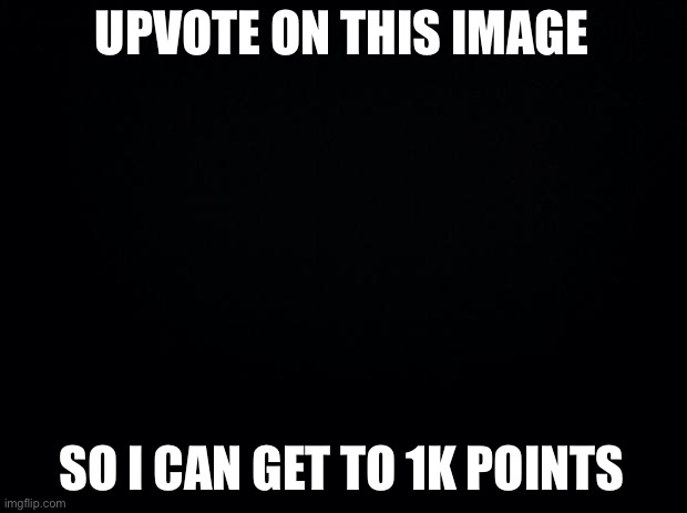 Black background | UPVOTE ON THIS IMAGE; SO I CAN GET TO 1K POINTS | image tagged in black background | made w/ Imgflip meme maker