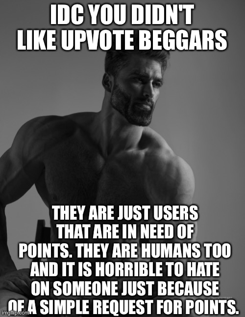 20 upvotes and i post in fun stream | IDC YOU DIDN'T LIKE UPVOTE BEGGARS; THEY ARE JUST USERS THAT ARE IN NEED OF POINTS. THEY ARE HUMANS TOO AND IT IS HORRIBLE TO HATE ON SOMEONE JUST BECAUSE OF A SIMPLE REQUEST FOR POINTS. | image tagged in giga chad | made w/ Imgflip meme maker