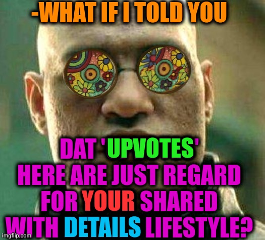 -My way of thinking. |  -WHAT IF I TOLD YOU; DAT 'UPVOTES' HERE ARE JUST REGARD FOR YOUR SHARED WITH DETAILS LIFESTYLE? UPVOTES; YOUR; DETAILS | image tagged in acid kicks in morpheus,fishing for upvotes,begging for upvotes,lifestyle,landon_the_memer,what if i told you | made w/ Imgflip meme maker