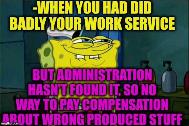 -Second day on duty. | -WHEN YOU HAD DID BADLY YOUR WORK SERVICE; BUT ADMINISTRATION HASN'T FOUND IT, SO NO WAY TO PAY COMPENSATION ABOUT WRONG PRODUCED STUFF | image tagged in memes,don't you squidward,work sucks,trump administration,something s wrong,let it go | made w/ Imgflip meme maker