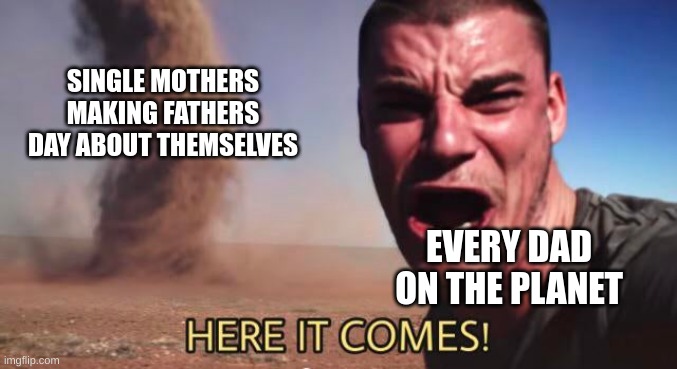 Oh christ... | SINGLE MOTHERS
MAKING FATHERS
DAY ABOUT THEMSELVES; EVERY DAD ON THE PLANET | image tagged in here it comes | made w/ Imgflip meme maker