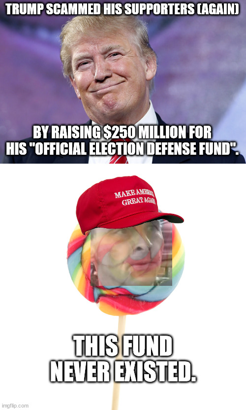 Fool me once... fool me hundreds of times. | TRUMP SCAMMED HIS SUPPORTERS (AGAIN); BY RAISING $250 MILLION FOR HIS "OFFICIAL ELECTION DEFENSE FUND". THIS FUND NEVER EXISTED. | image tagged in scumbag trump,maga suckers | made w/ Imgflip meme maker