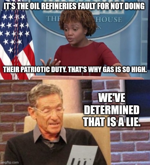 Another lie. | IT'S THE OIL REFINERIES FAULT FOR NOT DOING; THEIR PATRIOTIC DUTY. THAT'S WHY GAS IS SO HIGH. WE'VE DETERMINED THAT IS A LIE. | image tagged in memes,maury lie detector | made w/ Imgflip meme maker