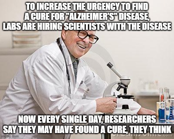 punny scientist | TO INCREASE THE URGENCY TO FIND A CURE FOR "ALZHEIMER'S" DISEASE, LABS ARE HIRING SCIENTISTS WITH THE DISEASE; NOW EVERY SINGLE DAY, RESEARCHERS SAY THEY MAY HAVE FOUND A CURE, THEY THINK | image tagged in punny scientist | made w/ Imgflip meme maker