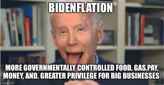 Bidenflation | BIDENFLATION; MORE GOVERNMENTALLY CONTROLLED FOOD, GAS,PAY, MONEY, AND. GREATER PRIVILEGE FOR BIG BUSINESSES | image tagged in batshit biden,memes,funny,upvotes,biden,democrats | made w/ Imgflip meme maker