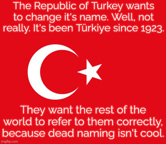 Like how Iran said "stop calling us Persia." | The Republic of Turkey wants to change it's name. Well, not really. It's been Türkiye since 1923. They want the rest of the world to refer to them correctly, because dead naming isn't cool. | image tagged in flag of turkey,history,respect,united nations | made w/ Imgflip meme maker