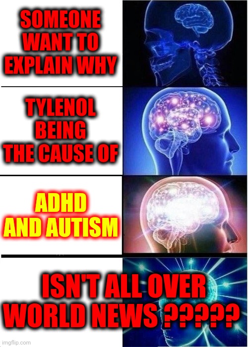Baby Powder Causes Cancer, Tylenol Causes ADHD And Autism And WE DONT SEEM TO CARE WHO KILLS US FOR PROFIT | SOMEONE WANT TO EXPLAIN WHY; TYLENOL BEING THE CAUSE OF; ADHD AND AUTISM; ISN'T ALL OVER WORLD NEWS ????? | image tagged in memes,expanding brain,corporate greed,greed,greedy,lock them up | made w/ Imgflip meme maker