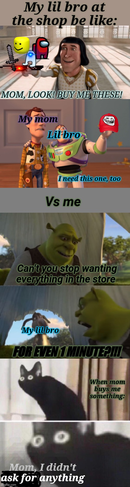 CAN'T YOU STOP?!?! | My lil bro at the shop be like:; MOM, LOOK! BUY ME THESE! My mom; Lil bro; I need this one, too; Vs me; Can't you stop wanting everything in the store; My lil bro; FOR EVEN 1 MINUTE?!!! When mom buys me something:; Mom, I didn't ask for anything | image tagged in memes,funny | made w/ Imgflip meme maker