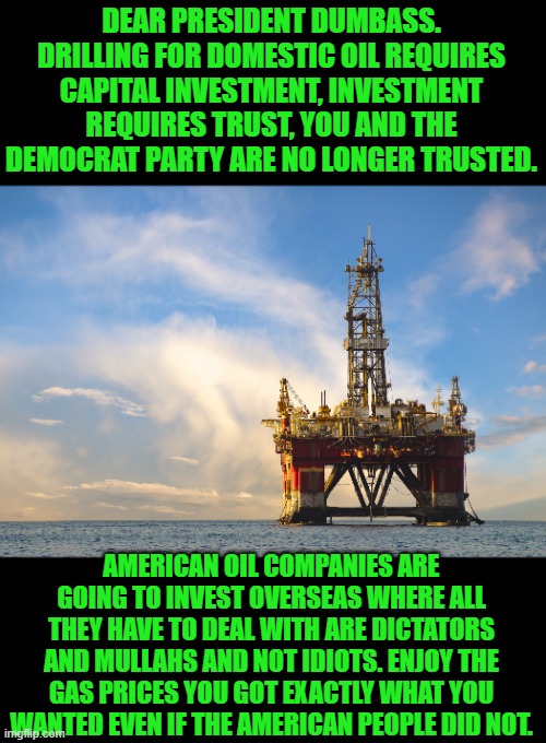 Dear president Mush Brain | DEAR PRESIDENT DUMBASS. DRILLING FOR DOMESTIC OIL REQUIRES CAPITAL INVESTMENT, INVESTMENT REQUIRES TRUST, YOU AND THE DEMOCRAT PARTY ARE NO LONGER TRUSTED. AMERICAN OIL COMPANIES ARE GOING TO INVEST OVERSEAS WHERE ALL THEY HAVE TO DEAL WITH ARE DICTATORS AND MULLAHS AND NOT IDIOTS. ENJOY THE GAS PRICES YOU GOT EXACTLY WHAT YOU WANTED EVEN IF THE AMERICAN PEOPLE DID NOT. | image tagged in creepy joe biden,democrats | made w/ Imgflip meme maker