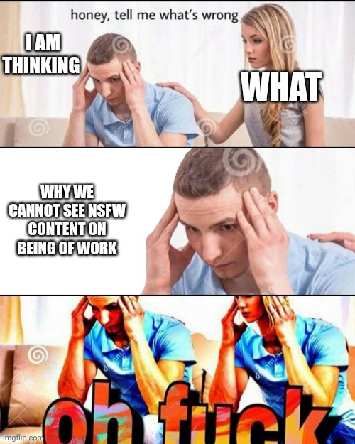 Shower thinking | I AM THINKING; WHAT; WHY WE CANNOT SEE NSFW CONTENT ON BEING OF WORK | image tagged in oh f ck,oh god why | made w/ Imgflip meme maker