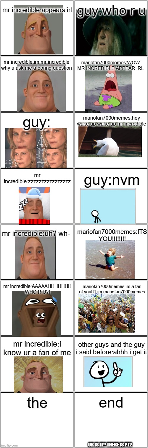 pt1(pt2 in comments) | mr incredible:appears irl; guy:who r u; mr incredible:im mr incredible why u ask me a boring question; mariofan7000memes:WOW MR INCREDIBLE APPEAR IRL; guy:; mariofan7000memes:hey wake up wake up mr incredible; mr incredible:zzzzzzzzzzzzzzzz; guy:nvm; mr incredible:uh? wh-; mariofan7000memes:ITS YOU!!!!!!!! mr incredible:AAAAAHHHHHHH WHO R U?! mariofan7000memes:im a fan of you!!1 im mariofan7000memes; mr incredible:i know ur a fan of me; other guys and the guy i said before:ahhh i get it; end; the; OR IS IT? THERE IS PT2 | image tagged in blank comic panel 2x8 | made w/ Imgflip meme maker