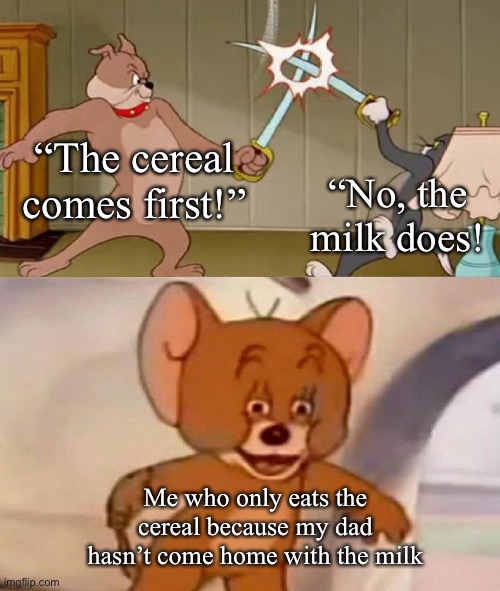 Tom and Jerry swordfight | “The cereal comes first!”; “No, the milk does! Me who only eats the cereal because my dad hasn’t come home with the milk | image tagged in tom and jerry swordfight | made w/ Imgflip meme maker