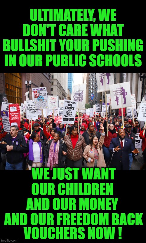 yep | ULTIMATELY, WE DON'T CARE WHAT BULLSHIT YOUR PUSHING IN OUR PUBLIC SCHOOLS; WE JUST WANT; OUR CHILDREN; AND OUR MONEY; AND OUR FREEDOM BACK; VOUCHERS NOW ! | image tagged in democrats | made w/ Imgflip meme maker