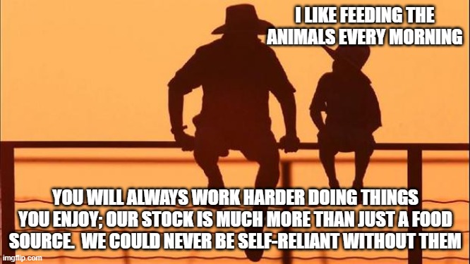 Cowboy wisdom, you will work harder doing a job you enjoy | I LIKE FEEDING THE ANIMALS EVERY MORNING; YOU WILL ALWAYS WORK HARDER DOING THINGS YOU ENJOY; OUR STOCK IS MUCH MORE THAN JUST A FOOD SOURCE.  WE COULD NEVER BE SELF-RELIANT WITHOUT THEM | image tagged in cowboy father and son,cowboy wisdom,work hard,protect your future,self-reliance,enjoy your life | made w/ Imgflip meme maker