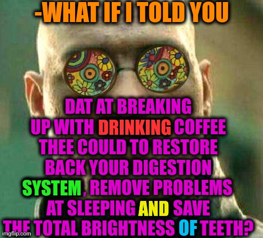 -My wish for you. | -WHAT IF I TOLD YOU; DAT AT BREAKING UP WITH DRINKING COFFEE THEE COULD TO RESTORE BACK YOUR DIGESTION SYSTEM, REMOVE PROBLEMS AT SLEEPING AND SAVE THE TOTAL BRIGHTNESS OF TEETH? DRINKING; SYSTEM; AND; OF | image tagged in acid kicks in morpheus,coffee addict,habits,disney plus,what if i told you,break up | made w/ Imgflip meme maker