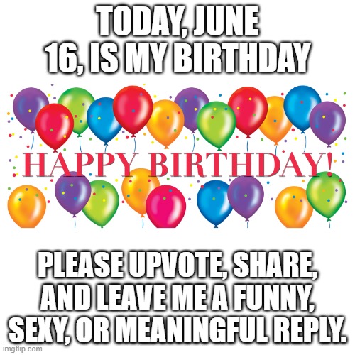 Happy Birthday Balloons | TODAY, JUNE 16, IS MY BIRTHDAY; PLEASE UPVOTE, SHARE, AND LEAVE ME A FUNNY, SEXY, OR MEANINGFUL REPLY. | image tagged in happy birthday balloons | made w/ Imgflip meme maker