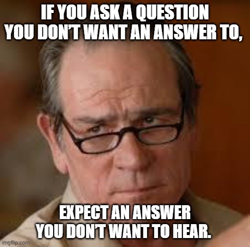 question, answer | IF YOU ASK A QUESTION YOU DON’T WANT AN ANSWER TO, EXPECT AN ANSWER YOU DON’T WANT TO HEAR. | image tagged in my face when someone asks a stupid question | made w/ Imgflip meme maker
