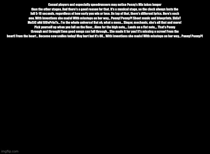 Penny’s Song variable lyrics | Casual players and especially speedrunners may notice Penny’s Mix takes longer than the other stages. And there’s a good reason for that. It’s a musical stage, so the clock always lasts the full 5-10 seconds, regardless of how early you win or lose. On top of that, there’s different lyrics. Here’s each one. With inventions she made! With missteps on her way... Penny! Penny?! Sheet music and blueprints. ShEeT MuSiC aNd BlUePrInTs... I’m the whole universe! But oh, what a mess... Singer, mechanic, she’s all that and more! 
Pick yourself up when you fall on the floor... Aims for the high note,... Lands on a flat note,... That’s Penny through and through! Even good songs can fall through... She made it for you! It’s missing a screw! From the heart! From the heart... Become new smiles today! May hurt but it’s OK... With inventions she made! With missteps on her way... Penny! Penny?! | image tagged in blank black,copypasta,warioware | made w/ Imgflip meme maker