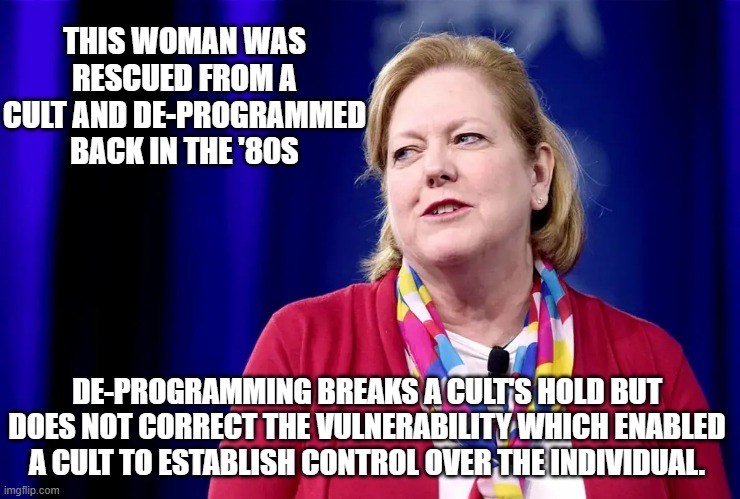 The problem with cultists | THIS WOMAN WAS RESCUED FROM A CULT AND DE-PROGRAMMED BACK IN THE '80S; DE-PROGRAMMING BREAKS A CULT'S HOLD BUT DOES NOT CORRECT THE VULNERABILITY WHICH ENABLED A CULT TO ESTABLISH CONTROL OVER THE INDIVIDUAL. | image tagged in ginni thomas | made w/ Imgflip meme maker