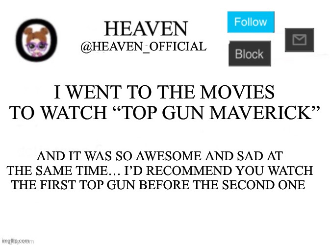 Hewwo I am back ;3 kinda | I WENT TO THE MOVIES TO WATCH “TOP GUN MAVERICK”; AND IT WAS SO AWESOME AND SAD AT THE SAME TIME… I’D RECOMMEND YOU WATCH THE FIRST TOP GUN BEFORE THE SECOND ONE | image tagged in heaven s template | made w/ Imgflip meme maker
