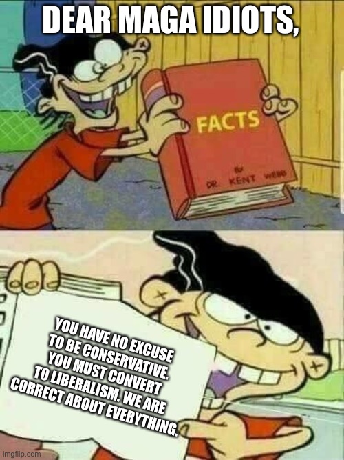 It’s not “left vs right”, it’s “right vs wrong” and you are wrong. God is fake and you’re stupid. | DEAR MAGA IDIOTS, YOU HAVE NO EXCUSE TO BE CONSERVATIVE. YOU MUST CONVERT TO LIBERALISM. WE ARE CORRECT ABOUT EVERYTHING. | image tagged in double d facts book | made w/ Imgflip meme maker