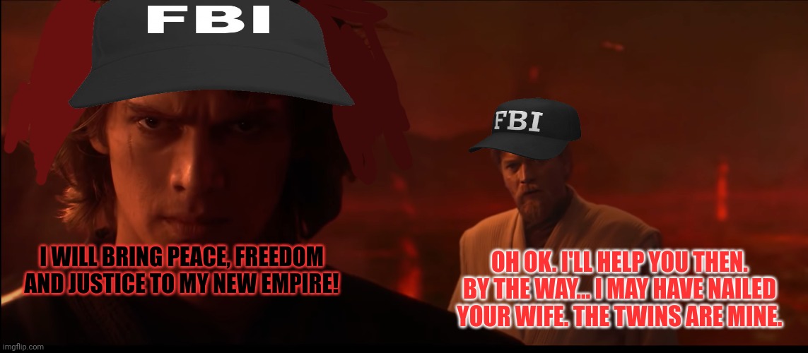 Revenge of the Sith: FBI edition | OH OK. I'LL HELP YOU THEN. BY THE WAY... I MAY HAVE NAILED YOUR WIFE. THE TWINS ARE MINE. I WILL BRING PEACE, FREEDOM AND JUSTICE TO MY NEW EMPIRE! | image tagged in i have brought peace freedom justice and security to my new em,but why why would you do that,why is the fbi here,star wars | made w/ Imgflip meme maker
