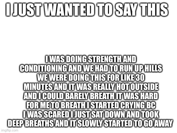 30 minutes at the shortest | I JUST WANTED TO SAY THIS; I WAS DOING STRENGTH AND CONDITIONING AND WE HAD TO RUN UP HILLS WE WERE DOING THIS FOR LIKE 30 MINUTES AND IT WAS REALLY HOT OUTSIDE AND I COULD BARELY BREATH IT WAS HARD FOR ME TO BREATH I STARTED CRYING BC I WAS SCARED I JUST SAT DOWN AND TOOK DEEP BREATHS AND IT SLOWLY STARTED TO GO AWAY | image tagged in blank white template | made w/ Imgflip meme maker