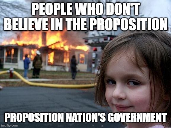 U gotta believe or else | PEOPLE WHO DON'T BELIEVE IN THE PROPOSITION; PROPOSITION NATION'S GOVERNMENT | image tagged in memes,disaster girl | made w/ Imgflip meme maker