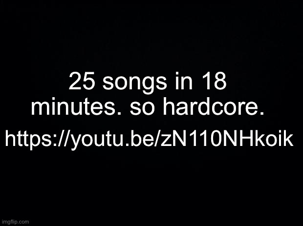 me likey | 25 songs in 18 minutes. so hardcore. https://youtu.be/zN110NHkoik | made w/ Imgflip meme maker