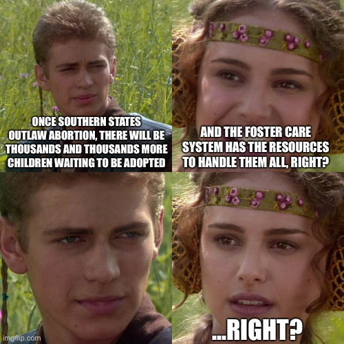 Anakin Padme 4 Panel | ONCE SOUTHERN STATES OUTLAW ABORTION, THERE WILL BE THOUSANDS AND THOUSANDS MORE CHILDREN WAITING TO BE ADOPTED; AND THE FOSTER CARE SYSTEM HAS THE RESOURCES TO HANDLE THEM ALL, RIGHT? ...RIGHT? | image tagged in anakin padme 4 panel | made w/ Imgflip meme maker