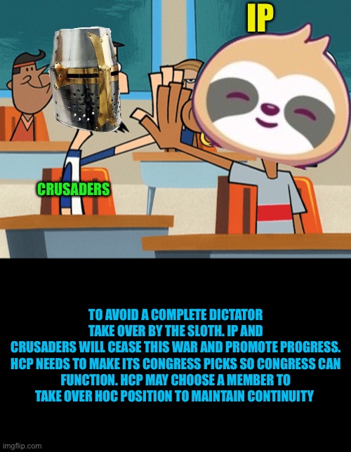 High five | IP; CRUSADERS; TO AVOID A COMPLETE DICTATOR TAKE OVER BY THE SLOTH. IP AND CRUSADERS WILL CEASE THIS WAR AND PROMOTE PROGRESS.

HCP NEEDS TO MAKE ITS CONGRESS PICKS SO CONGRESS CAN FUNCTION. HCP MAY CHOOSE A MEMBER TO TAKE OVER HOC POSITION TO MAINTAIN CONTINUITY | image tagged in high five | made w/ Imgflip meme maker