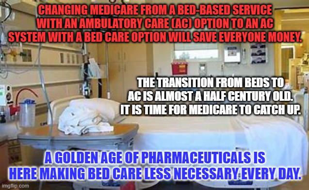 We have about 35% more beds than we need at an average cost per bed per day of $10,000. | CHANGING MEDICARE FROM A BED-BASED SERVICE WITH AN AMBULATORY CARE (AC) OPTION TO AN AC SYSTEM WITH A BED CARE OPTION WILL SAVE EVERYONE MONEY. THE TRANSITION FROM BEDS TO AC IS ALMOST A HALF CENTURY OLD. IT IS TIME FOR MEDICARE TO CATCH UP. A GOLDEN AGE OF PHARMACEUTICALS IS HERE MAKING BED CARE LESS NECESSARY EVERY DAY. | image tagged in politics | made w/ Imgflip meme maker