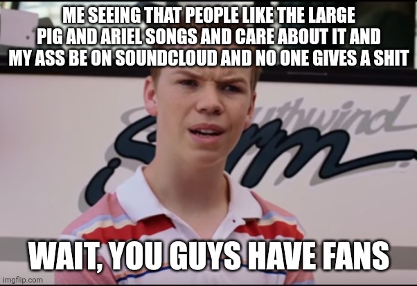 You Guys are Getting Paid | ME SEEING THAT PEOPLE LIKE THE LARGE PIG AND ARIEL SONGS AND CARE ABOUT IT AND MY ASS BE ON SOUNDCLOUD AND NO ONE GIVES A SHIT; WAIT, YOU GUYS HAVE FANS | image tagged in you guys are getting paid | made w/ Imgflip meme maker