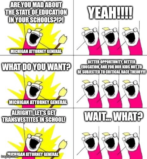 What Do We Want 3 | ARE YOU MAD ABOUT THE STATE OF EDUCATION IN YOUR SCHOOLS?!?! YEAH!!!! MICHIGAN ATTORNEY GENERAL; WHAT DO YOU WANT? BETTER OPPORTUNITY, BETTER EDUCATION, AND FOR OUR KIDS NOT TO BE SUBJECTED TO CRITICAL RACE THEORY!!! MICHIGAN ATTORNEY GENERAL; ALRIGHT!  LET'S GET TRANSVESTITES IN SCHOOL! WAIT... WHAT? MICHIGAN ATTORNEY GENERAL | image tagged in memes,what do we want 3 | made w/ Imgflip meme maker