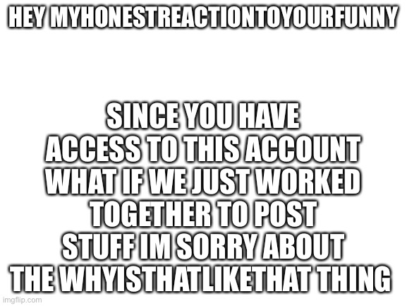 I cant find whyisthatlikethats account did he get deleted or something | SINCE YOU HAVE ACCESS TO THIS ACCOUNT WHAT IF WE JUST WORKED TOGETHER TO POST STUFF IM SORRY ABOUT THE WHYISTHATLIKETHAT THING; HEY MYHONESTREACTIONTOYOURFUNNY | image tagged in blank white template | made w/ Imgflip meme maker