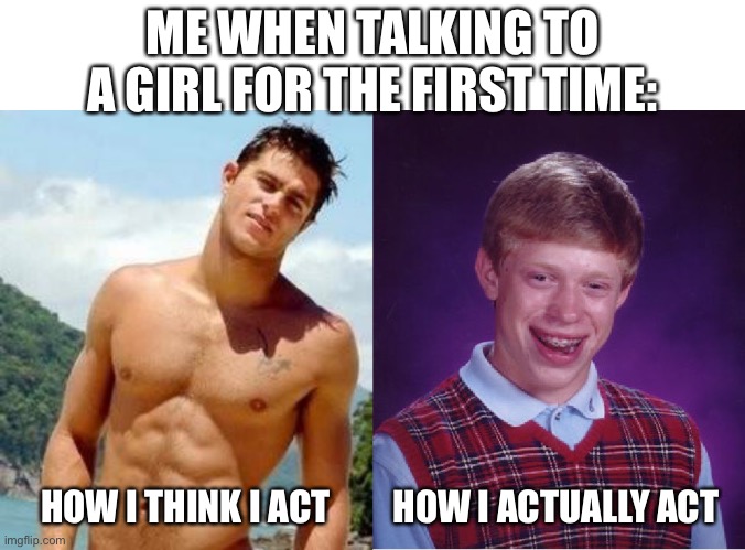 This has probably happened more times than I think |  ME WHEN TALKING TO A GIRL FOR THE FIRST TIME:; HOW I THINK I ACT; HOW I ACTUALLY ACT | image tagged in memes,bad luck brian,hot guy,funny,self esteem,real life | made w/ Imgflip meme maker