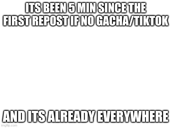 Blank White Template | ITS BEEN 5 MIN SINCE THE FIRST REPOST IF NO GACHA/TIKTOK; AND ITS ALREADY EVERYWHERE | image tagged in blank white template | made w/ Imgflip meme maker