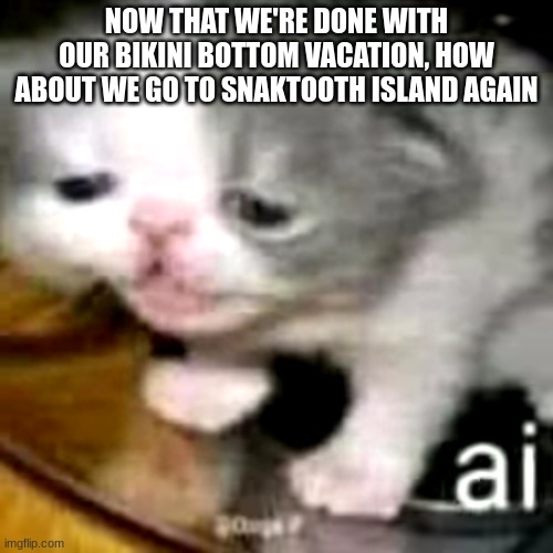 ai | NOW THAT WE'RE DONE WITH OUR BIKINI BOTTOM VACATION, HOW ABOUT WE GO TO SNAKTOOTH ISLAND AGAIN | image tagged in ai | made w/ Imgflip meme maker