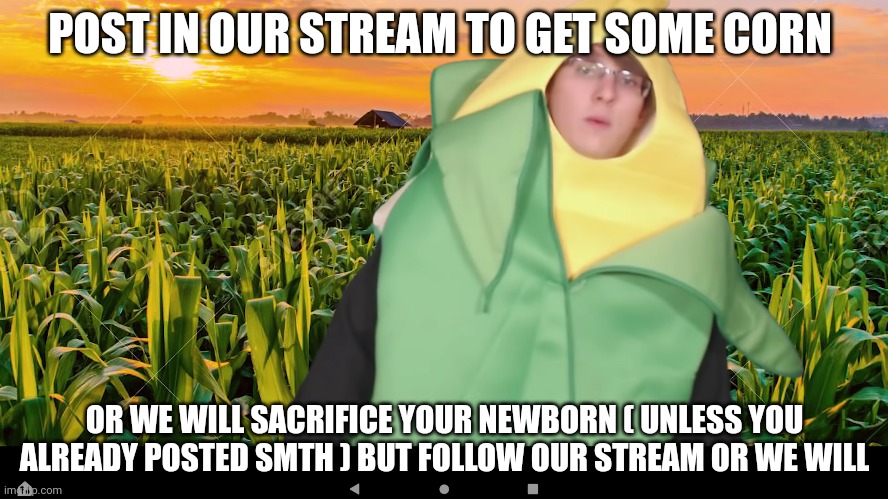 Do it | POST IN OUR STREAM TO GET SOME CORN; OR WE WILL SACRIFICE YOUR NEWBORN ( UNLESS YOU ALREADY POSTED SMTH ) BUT FOLLOW OUR STREAM OR WE WILL | image tagged in do it | made w/ Imgflip meme maker