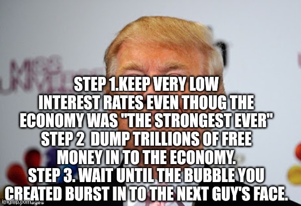 Trump's evil plan | STEP 1.KEEP VERY LOW INTEREST RATES EVEN THOUG THE ECONOMY WAS "THE STRONGEST EVER"
STEP 2  DUMP TRILLIONS OF FREE MONEY IN TO THE ECONOMY.
STEP 3. WAIT UNTIL THE BUBBLE YOU CREATED BURST IN TO THE NEXT GUY'S FACE. | image tagged in trump,biden,inflation,conservative,republican,liberal | made w/ Imgflip meme maker