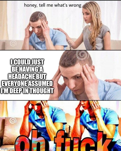 OH F*CK | I COULD JUST BE HAVING A HEADACHE BUT EVERYONE ASSUMED I’M DEEP IN THOUGHT | image tagged in oh f ck | made w/ Imgflip meme maker