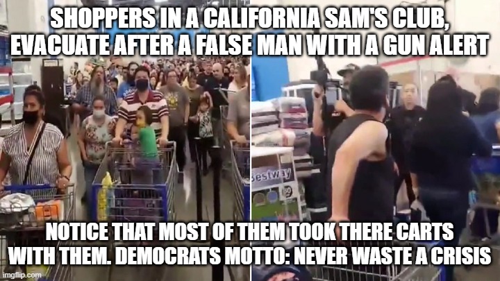 Never Waste a Crisis | SHOPPERS IN A CALIFORNIA SAM'S CLUB, EVACUATE AFTER A FALSE MAN WITH A GUN ALERT; NOTICE THAT MOST OF THEM TOOK THERE CARTS WITH THEM. DEMOCRATS MOTTO: NEVER WASTE A CRISIS | image tagged in never waste a crisis | made w/ Imgflip meme maker
