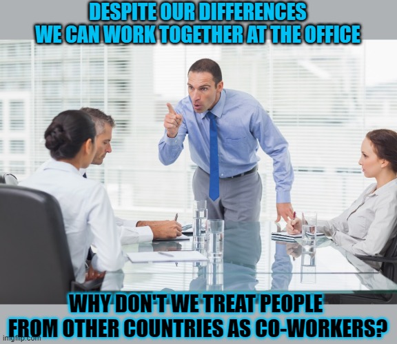 Why can't we work together? | DESPITE OUR DIFFERENCES
WE CAN WORK TOGETHER AT THE OFFICE; WHY DON'T WE TREAT PEOPLE 
FROM OTHER COUNTRIES AS CO-WORKERS? | image tagged in society,cooperate,working,world | made w/ Imgflip meme maker